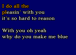 I do all the
pleasin' with you
it's so hard to reason

XVith you oh yeah
why do you make me blue