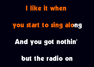 I like it when

you start to sing along

And you got nothin'

but the tadio on