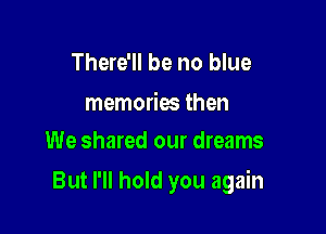 There'll be no blue

memories then
We shared our dreams

But I'll hold you again