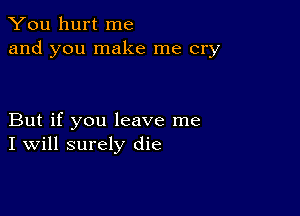 You hurt me
and you make me cry

But if you leave me
I Will surely die