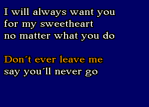 I Will always want you
for my sweetheart
no matter what you do

Don't ever leave me
say you'll never go