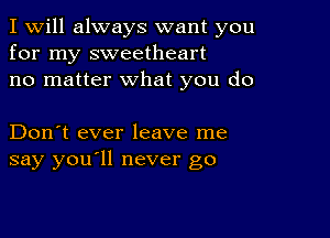 I Will always want you
for my sweetheart
no matter what you do

Don't ever leave me
say you'll never go