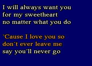 I Will always want you
for my sweetheart
no matter what you do

oCause I love you so
don't ever leave me
say youoll never go