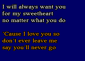 I Will always want you
for my sweetheart
no matter what you do

oCause I love you so
don't ever leave me
say youoll never go