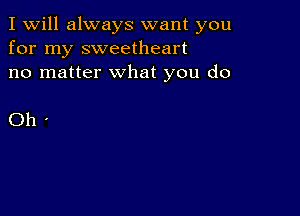 I Will always want you
for my sweetheart
no matter what you do

Oh'