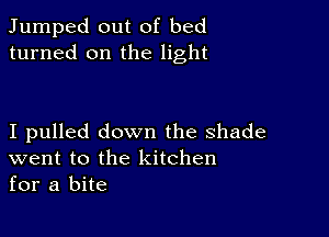 Jumped out of bed
turned on the light

I pulled down the shade
went to the kitchen
for a bite