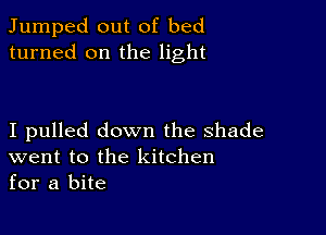 Jumped out of bed
turned on the light

I pulled down the shade
went to the kitchen
for a bite