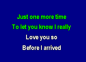 Just one more time

To let you know I really

Love you so
Before I arrived
