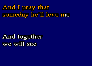 And I pray that
someday 11611 love me

And together
we will see