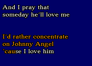 And I pray that
someday 11611 love me

Id rather concentrate
on Johnny Angel
bause I love him