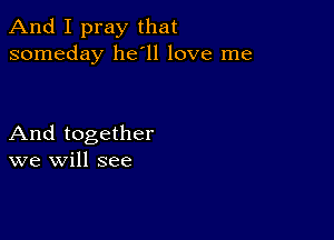 And I pray that
someday 11611 love me

And together
we will see