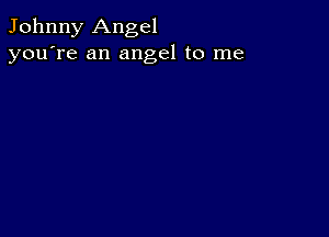 Johnny Angel
you're an angel to me