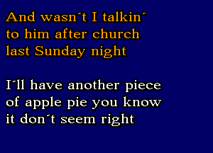 And wasn't I talkin
to him after church
last Sunday night

I11 have another piece
of apple pie you know
it don't seem right