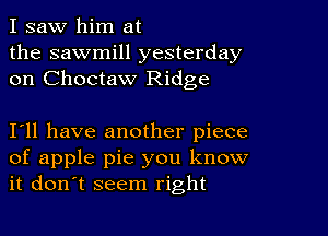 I saw him at
the sawmill yesterday
on Choctaw Ridge

I11 have another piece
of apple pie you know
it don't seem right