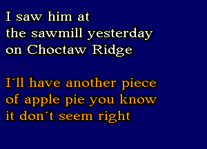 I saw him at
the sawmill yesterday
on Choctaw Ridge

I11 have another piece
of apple pie you know
it don't seem right