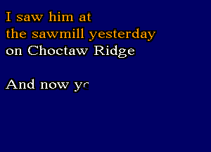 I saw him at
the sawmill yesterday
on Choctaw Ridge

And now yr