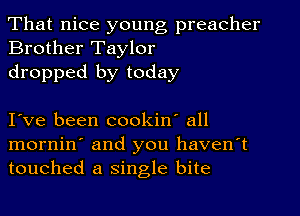 That nice young preacher
Brother Taylor

dropped by today

I ve been cookin' all

mornin' and you haven't
touched a single bite