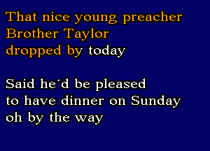 That nice young preacher
Brother Taylor

dropped by today

Said he'd be pleased

to have dinner on Sunday
oh by the way