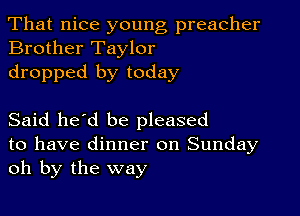 That nice young preacher
Brother Taylor

dropped by today

Said he'd be pleased

to have dinner on Sunday
oh by the way