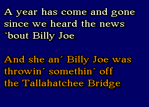 A year has come and gone
since we heard the news
ebout Billy Joe

And she an' Billy Joe was
throwin' somethin' off
the Tallahatchee Bridge