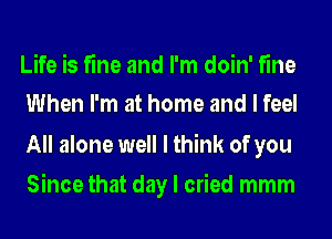 Life is fine and I'm doin' fine
When I'm at home and I feel

All alone well I think of you
Since that day I cried mmm
