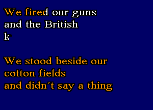 We fired our guns

and the British
k

XVe stood beside our
cotton fields
and didn't say a thing