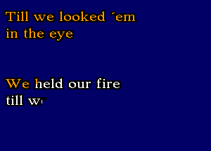 Till we looked 'em
in the eye

XVe held our fire
till WI