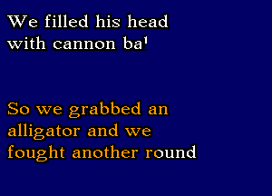 We filled his head
with cannon ba'

So we grabbed an
alligator and we

fought another round