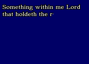 Something within me Lord
that holdeth the r-