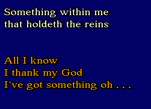 Something within me
that holdeth the reins

All I know
I thank my God
I've got something oh . . .