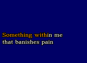 Something within me
that banishes pain