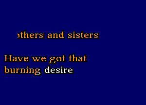 athers and sisters

Have we got that
burning desire