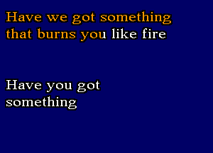 Have we got something
that burns you like fire

Have you got
something