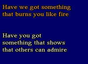 Have we got something
that burns you like fire

Have you got
something that shows
that others can admire