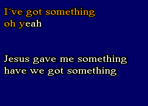 I've got something
oh yeah

Jesus gave me something
have we got something