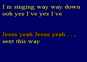 I'm Singing way way down
ooh yes I've yes I've

Jesus yeah Jesus yeah . . .
sent this way