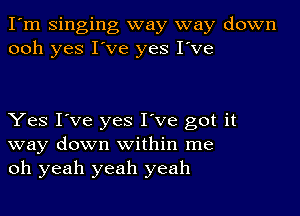 I'm Singing way way down
ooh yes I've yes I've

Yes I've yes I've got it
way down within me
oh yeah yeah yeah