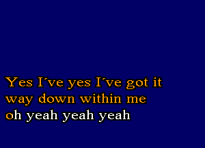 Yes I've yes I've got it
way down within me
oh yeah yeah yeah