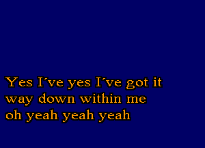 Yes I've yes I've got it
way down within me
oh yeah yeah yeah