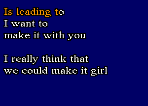 Is leading to
I want to
make it with you

I really think that
we could make it girl