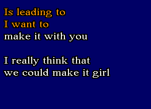 Is leading to
I want to
make it with you

I really think that
we could make it girl