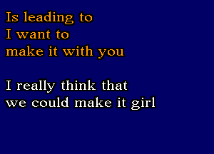 Is leading to
I want to
make it with you

I really think that
we could make it girl