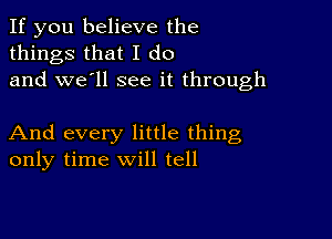 If you believe the
things that I do
and we'll see it through

And every little thing
only time will tell