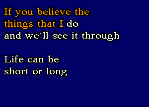 If you believe the
things that I do
and we'll see it through

Life can be
short or long