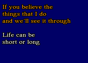 If you believe the
things that I do
and we'll see it through

Life can be
short or long