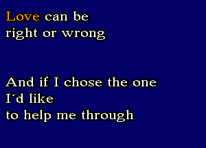 Love can be
right or wrong

And if I chose the one
I'd like
to help me through