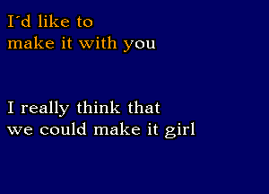 I'd like to
make it with you

I really think that
we could make it girl