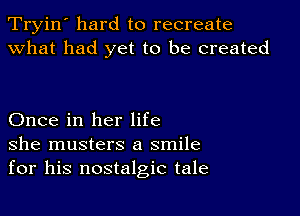 Tryin' hard to recreate
what had yet to be created

Once in her life
she musters a smile
for his nostalgic tale