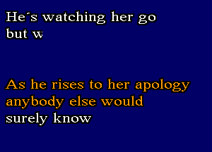 He's watching her go
but W

As he rises to her apology
anybody else would
surely know