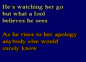 He's watching her go
but what a fool
believes he sees

As he rises to her apology
anybody else would
surely know